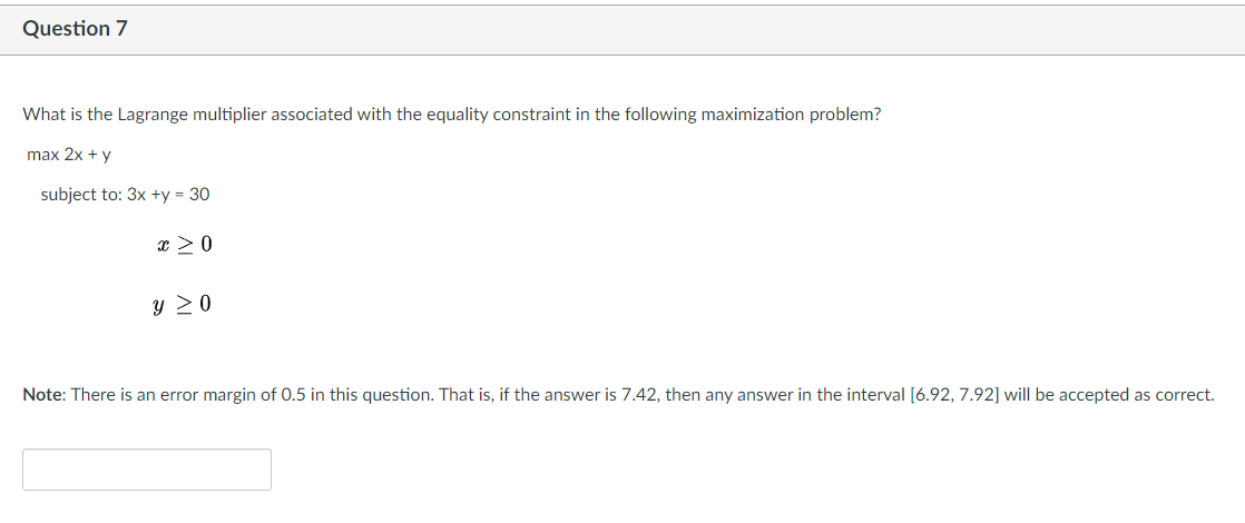 Question 7
What is the Lagrange multiplier associated with the equality constraint in the following maximization problem?
max 2x + y
subject to: 3x +y = 30
x > 0
y 20
Note: There is an error margin of 0.5 in this question. That is, if the answer is 7.42, then any answer in the interval [6.92, 7.92] will be accepted as correct.
