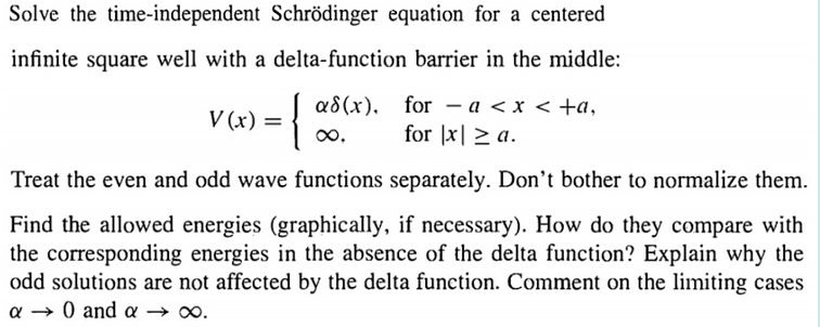Solve the time-independent Schrödinger equation for a centered
infinite square well with a delta-function barrier in the middle:
a8(x), for – a < x < +a,
for |x| > a.
-
V (x)
0o.
Treat the even and odd wave functions separately. Don't bother to normalize them.
Find the allowed energies (graphically, if necessary). How do they compare with
the corresponding energies in the absence of the delta function? Explain why the
odd solutions are not affected by the delta function. Comment on the limiting cases
0 and a
α
