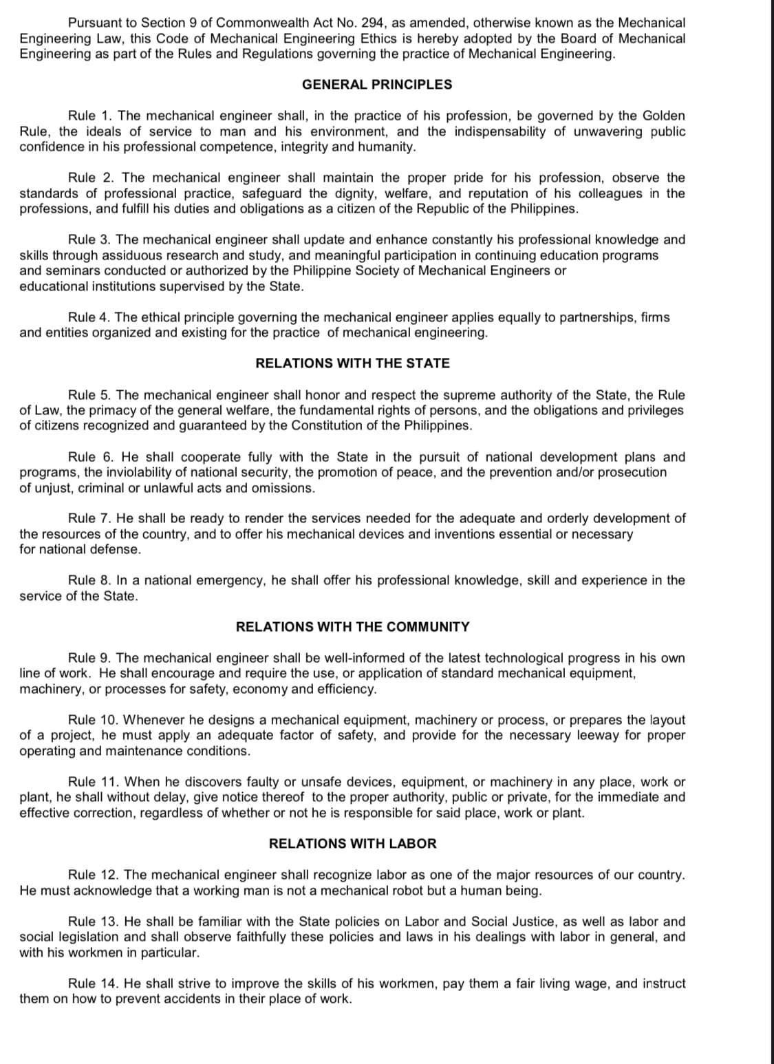 Pursuant to Section 9 of Commonwealth Act No. 294, as amended, otherwise known as the Mechanical
Engineering Law, this Code of Mechanical Engineering Ethics is hereby adopted by the Board of Mechanical
Engineering as part of the Rules and Regulations governing the practice of Mechanical Engineering.
GENERAL PRINCIPLES
Rule 1. The mechanical engineer shall, in the practice of his profession, be governed by the Golden
Rule, the ideals of service to man and his environment, and the indispensability of unwavering public
confidence in his professional competence, integrity and humanity.
Rule 2. The mechanical engineer shall maintain the proper pride for his profession, observe the
standards of professional practice, safeguard the dignity, welfare, and reputation of his colleagues in the
professions, and fulfill his duties and obligations as a citizen of the Republic of the Philippines.
Rule 3. The mechanical engineer shall update and enhance constantly his professional knowledge and
skills through assiduous research and study, and meaningful participation in continuing education programs
and seminars conducted or authorized by the Philippine Society of Mechanical Engineers or
educational institutions supervised by the State.
Rule 4. The ethical principle governin the mechanical ngineer applies equally to partnerships, firms
and entities organized and existing for the practice of mechanical engineering.
RELATIONS WITH THE STATE
Rule 5. The mechanical engineer shall honor and respect the supreme authority of the State, the Rule
of Law, the primacy of the general welfare, the fundamental rights of persons, and the obligations and privileges
of citizens recognized and guaranteed by the Constitution of the Philippines.
Rule 6. He shall cooperate fully with the State in the pursuit of national development plans and
programs, the inviolability of national security, the promotion of peace, and the prevention and/or prosecution
of unjust, criminal or unlawful acts and omissions.
Rule 7. He shall be ready to render the services needed for the adequate and orderly development of
the resources of the country, and to offer his mechanical devices and inventions essential or necessary
for national defense.
Rule 8. In a national emergency, he shall offer his professional knowledge, skill and experience in the
service of the State.
RELATIONS WITH THE COMMUNITY
Rule 9. The mechanical engineer shall be well-informed of the latest technological progress in his own
line of work. He shall encourage and require the use, or application of standard mechanical equipment,
machinery, or processes for safety, economy and efficiency.
Rule 10. Whenever he designs a mechanical equipment, machinery or process, or prepares the layout
of a project, he must apply an adequate factor of safety, and provide for the necessary leeway for proper
operating and maintenance conditions.
Rule 11. When he discovers faulty or unsafe devices, equipment, or machinery in any place, work or
plant, he shall without delay, give notice thereof to the proper authority, public or private, for the immediate and
effective correction, regardless of whether or not he is responsible for said place, work or plant.
RELATIONS WITH LABOR
Rule 12. The mechanical engineer shall recognize labor as one of the major resources of our country.
He must acknowledge that a working man is not a mechanical robot but a human being.
Rule 13. He shall be familiar with the State policies on Labor and Social Justice, as well as labor and
social legislation and shall observe faithfully these policies and laws in his dealings with labor in general, and
with his workmen in particular.
Rule 14. He shall strive to improve the skills of his workmen, pay them a fair living wage, and instruct
them on how to prevent accidents in their place of work.