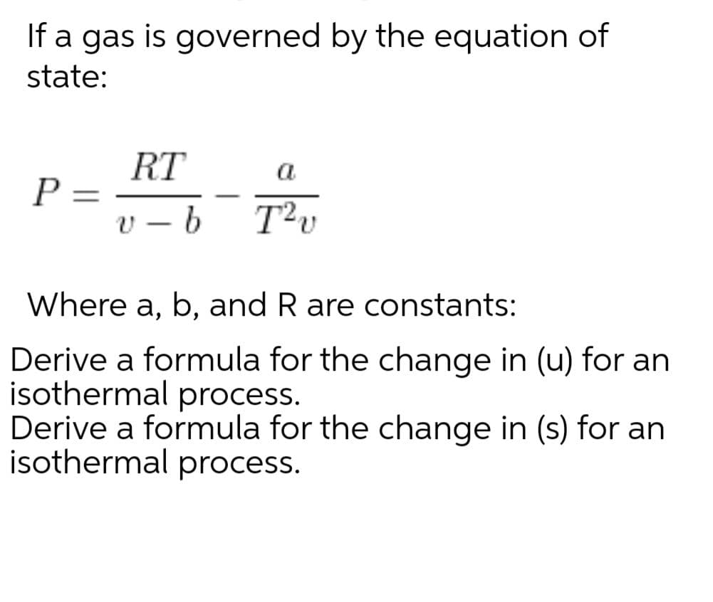 If a gas is governed by the equation of
state:
RT
a
%3D
-
-
Where a, b, and R are constants:
Derive a formula for the change in (u) for an
isothermal process.
Derive a formula for the change in (s) for an
isothermal process.
