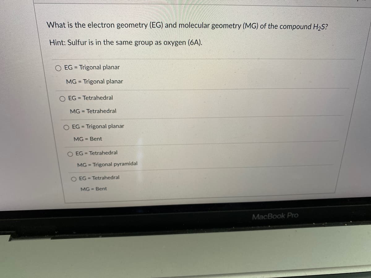 What is the electron geometry (EG) and molecular geometry (MG) of the compound H2S?
Hint: Sulfur is in the same group as oxygen (6A).
O EG = Trigonal planar
MG = Trigonal planar
O EG = Tetrahedral
MG = Tetrahedral
O EG = Trigonal planar
MG = Bent
O EG = Tetrahedral
MG = Trigonal pyramidal
O EG = Tetrahedral
MG = Bent
MacBook Pro
