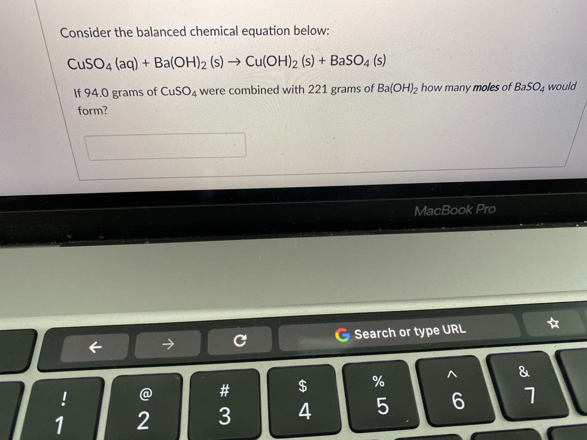 Consider the balanced chemical equation below:
CuSO4 (aq) + Ba(OH)2 (s) → Cu(OH)2 (s) + BaSO4 (s)
If 94.0 grams of CUSO4 were combined with 221 grams of Ba(OH)2 how many moles of BaSO4 would
form?
MacBook Pro
->
Search or type URL
&
!
$4
1
2
3
4
5
6.
く
