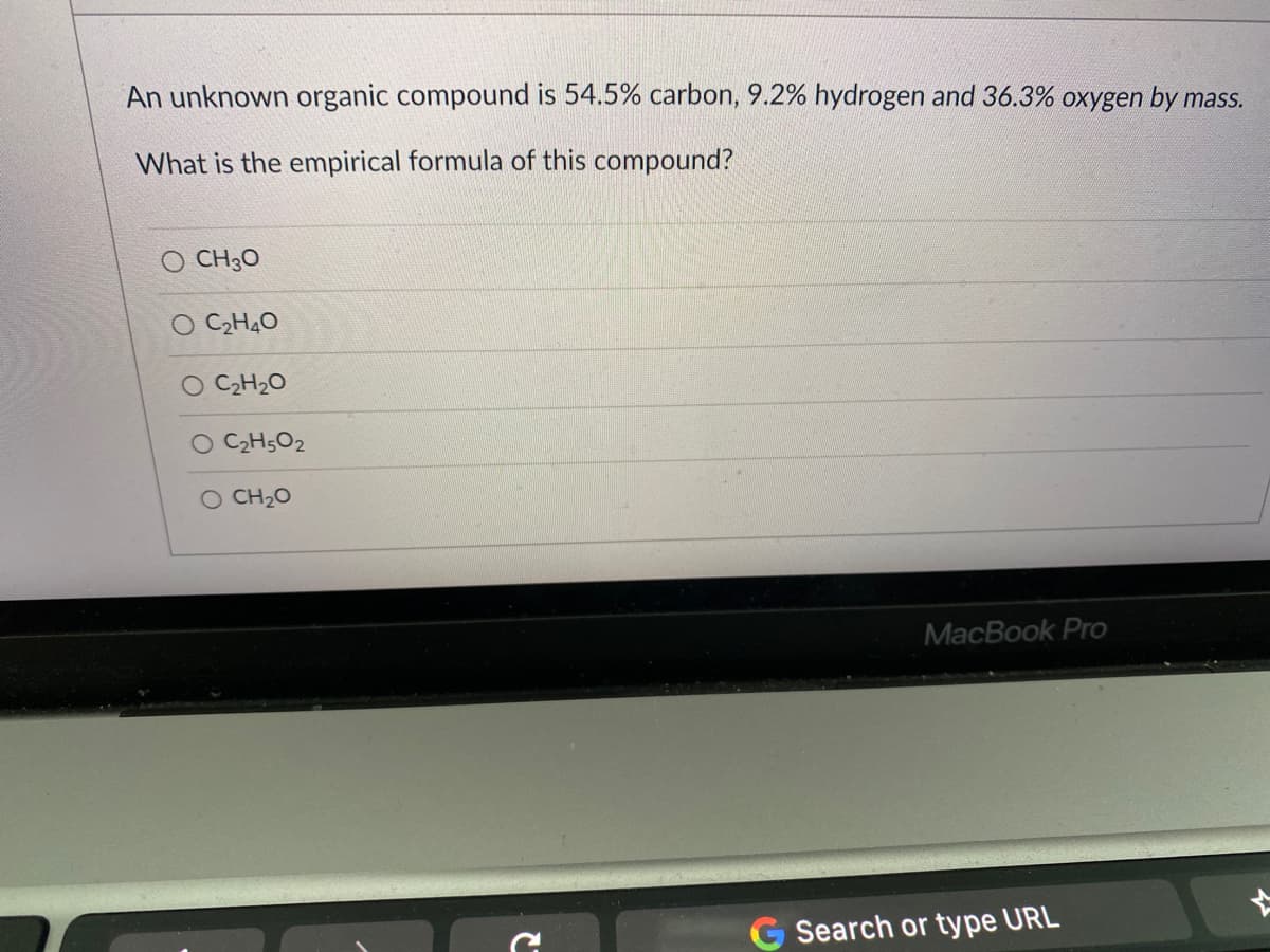 An unknown organic compound is 54.5% carbon, 9.2% hydrogen and 36.3% oxygen by mass.
What is the empirical formula of this compound?
CH30
O C2H40
O C2H20
O C2H5O2
O CH20
MacBook Pro
Search or type URL
