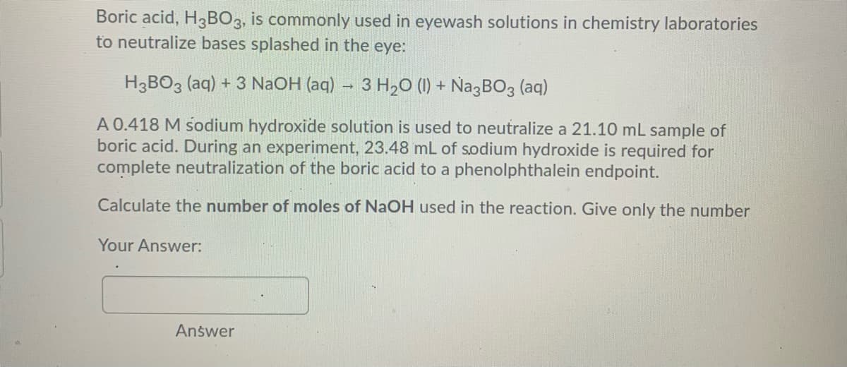 Boric acid, H3BO3, is commonly used in eyewash solutions in chemistry laboratories
to neutralize bases splashed in the eye:
H3BO3 (aq) + 3 NaOH (aq) 3 H20 (1) + Na3BO3 (aq)
A 0.418 M sodium hydroxide solution is used to neutralize a 21.10 mL sample of
boric acid. During an experiment, 23.48 mL of sodium hydroxide is required for
complete neutralization of the boric acid to a phenolphthalein endpoint.
Calculate the number of moles of NaOH used in the reaction. Give only the number
Your Answer:
Answer
