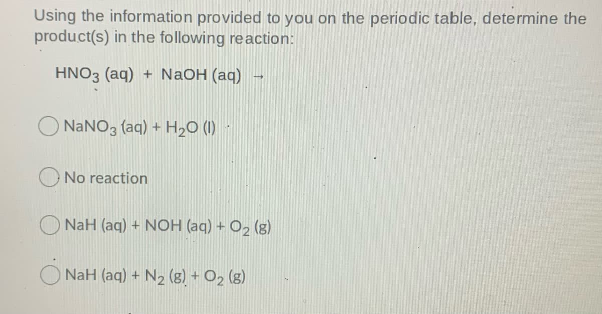 Using the information provided to you on the periodic table, determine the
product(s) in the following reaction:
HNO3 (aq) + NaOH (aq)
O NaNO3 (aq) + H20 (1)
No reaction
NaH (aq) + NOH (aq) + O, (g)
NaH (aq) + N2 (g) + O2 (g)
