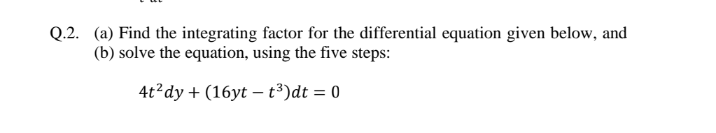 Q.2. (a) Find the integrating factor for the differential equation given below, and
(b) solve the equation, using the five steps:
4t?dy + (16yt – t³)dt = 0
