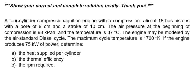 ***Show your correct and complete solution neatly. Thank you! ***
A four-cylinder compression-ignition engine with a compression ratio of 18 has pistons
with a bore of 9 cm and a stroke of 10 cm. The air pressure at the beginning of
compression is 98 kPaa, and the temperature is 37 °C. The engine may be modeled by
the air-standard Diesel cycle. The maximum cycle temperature is 1700 °K. If the engine
produces 75 kW of power, determine:
a) the heat supplied per cylinder
b) the thermal efficiency
c) the rpm required.
