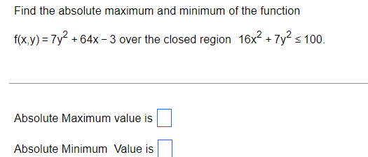 Find the absolute maximum and minimum of the function
f(x,y) = 7y + 64x - 3 over the closed region 16x2 + 7y² s 100.
Absolute Maximum value is
Absolute Minimum Value is
