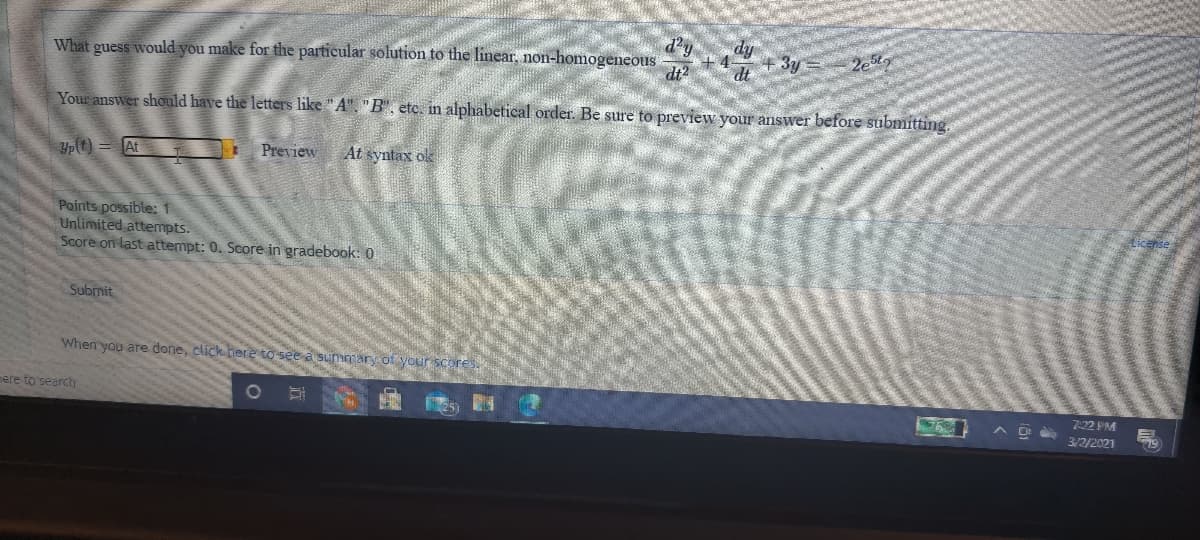 What guess would you make for the particular solution to the linear, non-homogeneous
dt2
4-
dt
fip
3y
Your answer should have the letters like "A", "B" , etc. in alphabetical order. Be sure to preview your answer before submitting.
Yp(t) = At
Preview
At syntax ok
Points possible: 1
Unlimited attempts.
Score on last attempt: 0. Score in gradebook: 0
Submit
When you are done, click here to see a Summary of your score
mere to search
7.22 PM
3/2/2021
79
