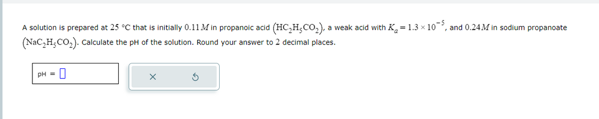 A solution is prepared at 25 °C that is initially 0.11 M in propanoic acid (HC₂H-CO₂), a weak acid with K=1.3 × 10¯5, and 0.24M in sodium propanoate
-5
(NaC₂H₂CO₂). Calculate the pH of the solution. Round your answer to 2 decimal places.
pH = 0
X
S