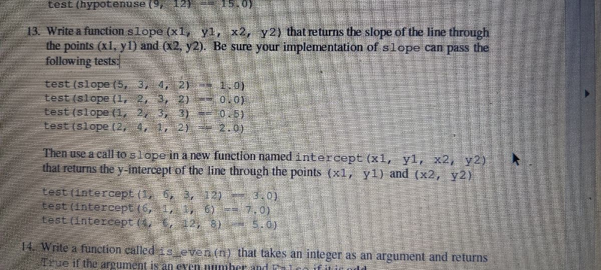 test (hypotenuse (9, 12) 1 )
13. Write a function slope (x1, yl, x2, y2) that returns the slope of the line through
the points (x1, yl) and (x2, y2). Be sure your implementation of slope can pass the
following tests
test (slope (5, 3, 4, 2 1,0)
test (slope (1, 2, 3, 2)
Lest (slope (1, 2, 3, 3)*-
test (slope (2, 4, 1, 2)
0,0)
10.5)
2.0)
Then use a call to s lope in a new Tunctlon named intercept (x1, yL, x2, y2)
that returns the y-intercept of the line through the points (x1, yl) and (x2, y2).
test (Intercept (1, 6, 3,12)- .0)
test (1ntercept (4, 1,12)8)
14 Write a function çalled 15 even (n) that takes an înteger as an argument and returns
re if the areument is an even nunmbe
