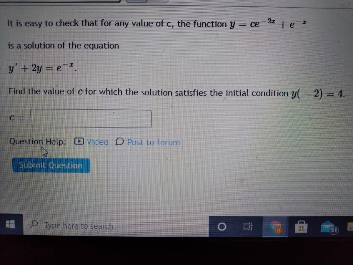 It is easy to check that for any value of c, the function y = ce 2 + e-
is a solution of the equation
y'+2y = e.
Find the value of c for which the solution satisfies the initial condition y-2)= 4.
%3D
Question Help:
Video D Post to forum
Submit Question
O Type here to search
