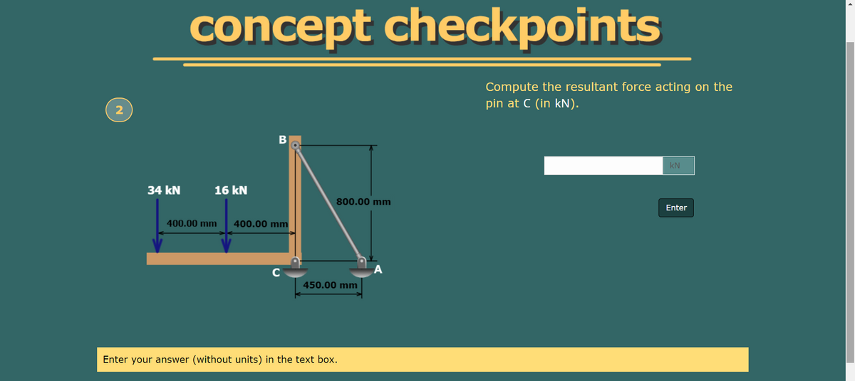 concept checkpoints
Compute the resultant force acting on the
pin at C (in kN).
kN
34 kN
16 kN
800.00 mm
Enter
400.00 mm
400.00 mm
C
450.00 mm
Enter your answer (without units) in the text box.
