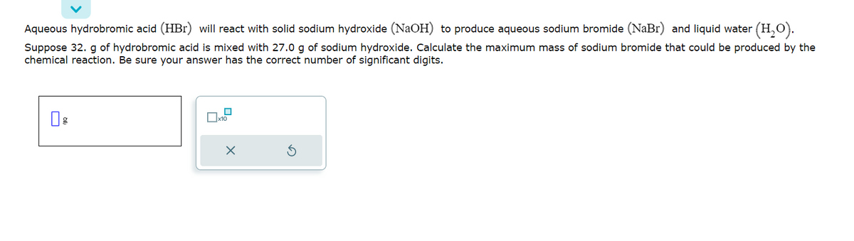 Aqueous hydrobromic acid (HBr) will react with solid sodium hydroxide (NaOH) to produce aqueous sodium bromide (NaBr) and liquid water (H₂O).
Suppose 32. g of hydrobromic acid is mixed with 27.0 g of sodium hydroxide. Calculate the maximum mass of sodium bromide that could be produced by the
chemical reaction. Be sure your answer has the correct number of significant digits.
g
0
X