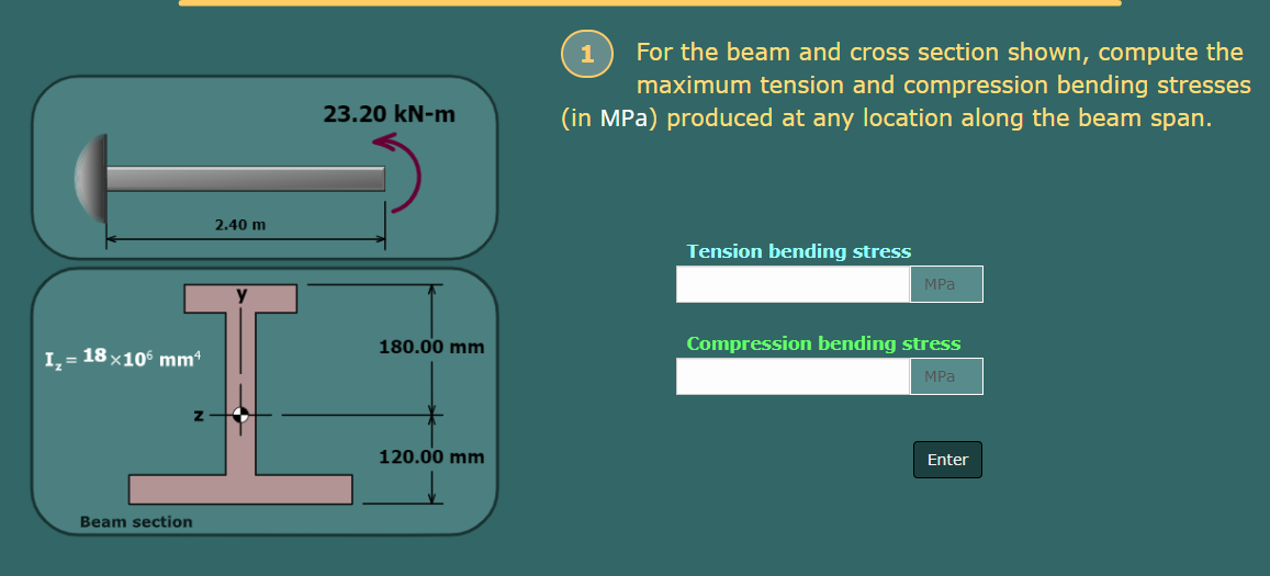 I₂ = 18×106 mm¹
Beam section
2.40 m
V
23.20 kN-m
180.00 mm
120.00 mm
1
For the beam and cross section shown, compute the
maximum tension and compression bending stresses
(in MPa) produced at any location along the beam span.
Tension bending stress
MPa
Compression bending stress
MPa
Enter