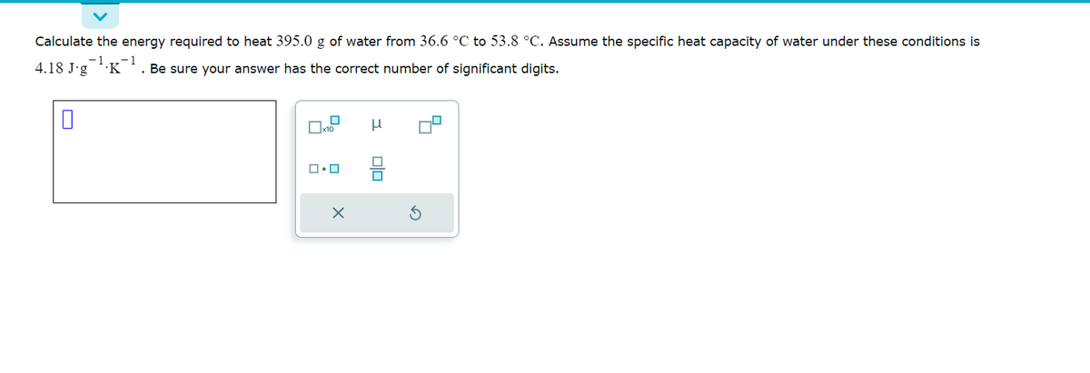 Calculate the energy required to heat 395.0 g of water from 36.6 °C to 53.8 °C. Assume the specific heat capacity of water under these conditions is
− 1
Be sure your answer has the correct number of significant digits.
4.18 J-g .K
0
x10
ロ・ロ
X
μ
■