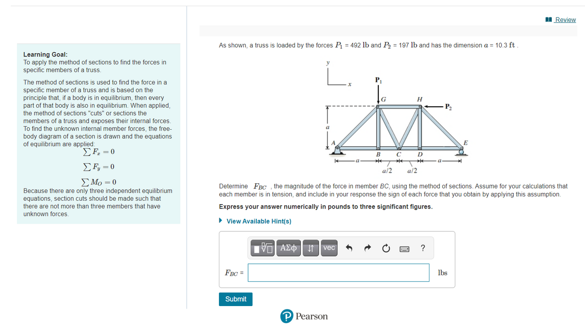 I Review
As shown, a truss is loaded by the forces P = 492 lb and P, = 197 lb and has the dimension a = 10.3 ft
Learning Goal:
To apply the method of sections to find the forces in
specific members of a truss.
i.
y
The method of sections is used to find the force in a
P1
specific member of a truss and is based on the
principle that, if a body is in equilibrium, then every
part of that body is also in equilibrium. When applied,
the method of sections "cuts" or sections the
members of a truss and exposes their internal forces.
To find the unknown internal member forces, the free-
body diagram of a section is drawn and the equations
of equilibrium are applied:
P2
a
E
EF. = 0
B
D
Σ-0
a/2
a/2
E Mo =0
Because there are only three independent equilibrium
equations, section cuts should be made such that
Determine FBC , the magnitude of the force in member BC, using the method of sections. Assume for your calculations that
each member is in tension, and include in your response the sign of each force that you obtain by applying this assumption.
there are not more than three members that have
Express your answer numerically in pounds to three significant figures.
unknown forces.
• View Available Hint(s)
vec
?
FBC =
lbs
Submit
P Pearson
