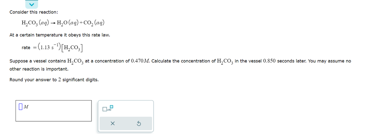 Consider this reaction:
H₂CO3(aq) → H₂O (aq) + CO₂ (aq)
At a certain temperature it obeys this rate law.
rate = (1.13 s¹) [H₂CO3]
S
Suppose a vessel contains H₂CO3 at a concentration of 0.470M. Calculate the concentration of H₂CO3 in the vessel 0.850 seconds later. You may assume no
other reaction is important.
Round your answer to 2 significant digits.
M
x10
x