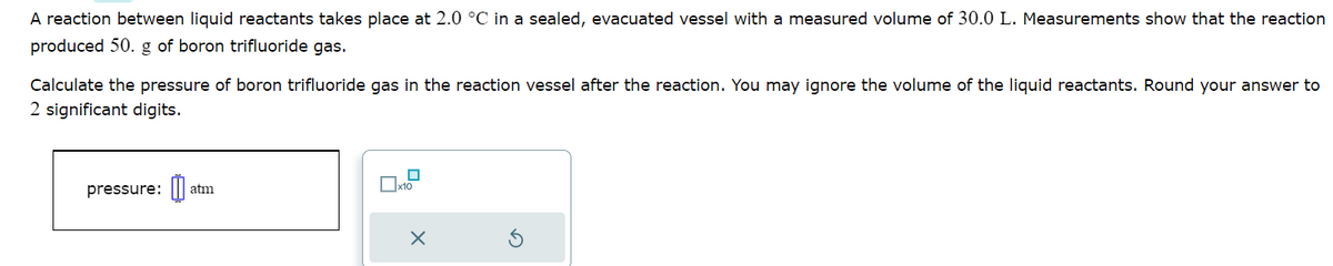 A reaction between liquid reactants takes place at 2.0 °C in a sealed, evacuated vessel with a measured volume of 30.0 L. Measurements show that the reaction
produced 50. g of boron trifluoride gas.
Calculate the pressure of boron trifluoride gas in the reaction vessel after the reaction. You may ignore the volume of the liquid reactants. Round your answer to
2 significant digits.
pressure: atm
0
☐x10
X