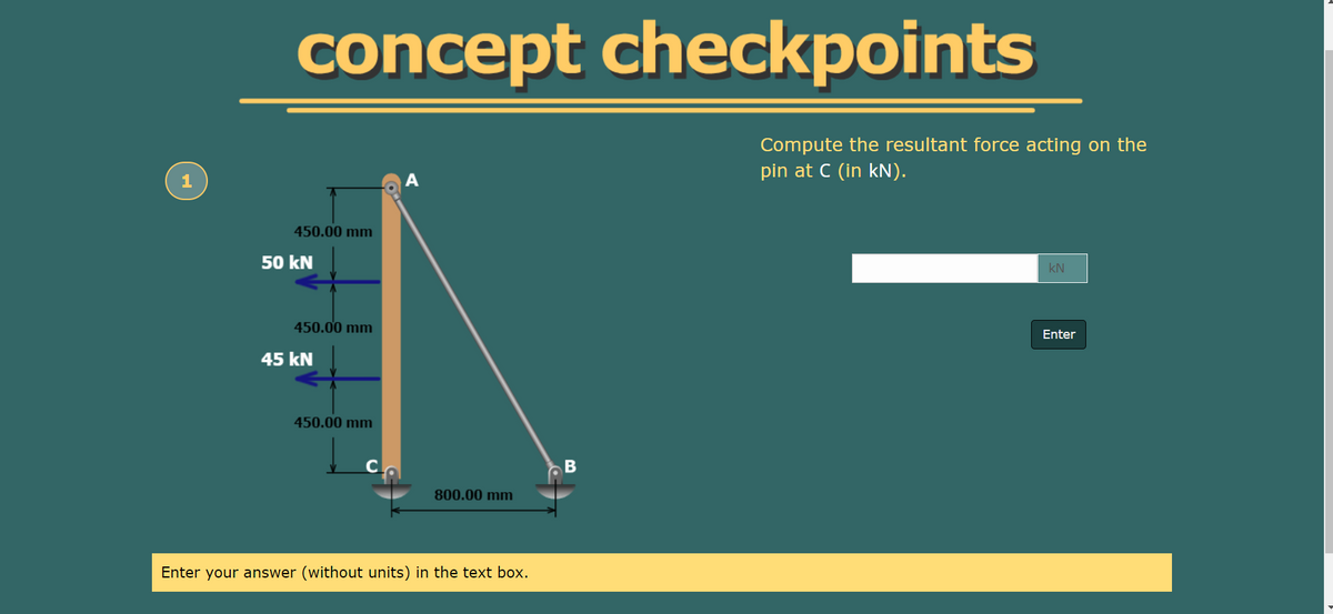concept checkpoints
Compute the resultant force acting on the
pin at C (in kN).
450.00 mm
50 kN
kN
450.00 mm
Enter
45 kN
450.00 mm
800.00 mm
Enter your answer (without units) in the text box.
