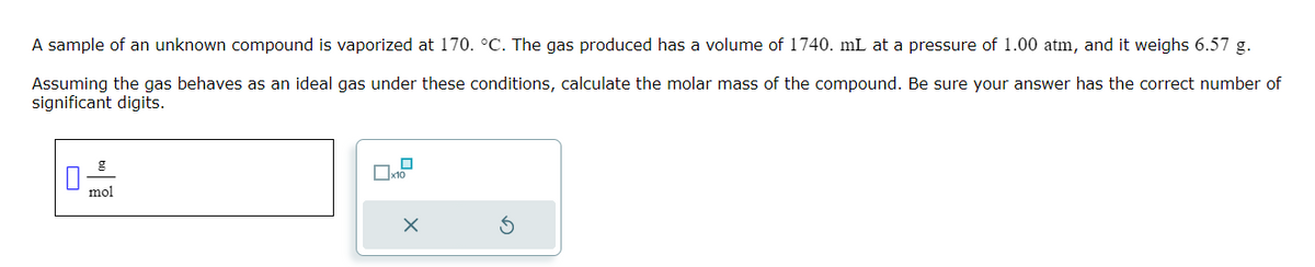 A sample of an unknown compound is vaporized at 170. °C. The gas produced has a volume of 1740. mL at a pressure of 1.00 atm, and it weighs 6.57 g.
Assuming the gas behaves as an ideal gas under these conditions, calculate the molar mass of the compound. Be sure your answer has the correct number of
significant digits.
g
mol
0x1.²
X