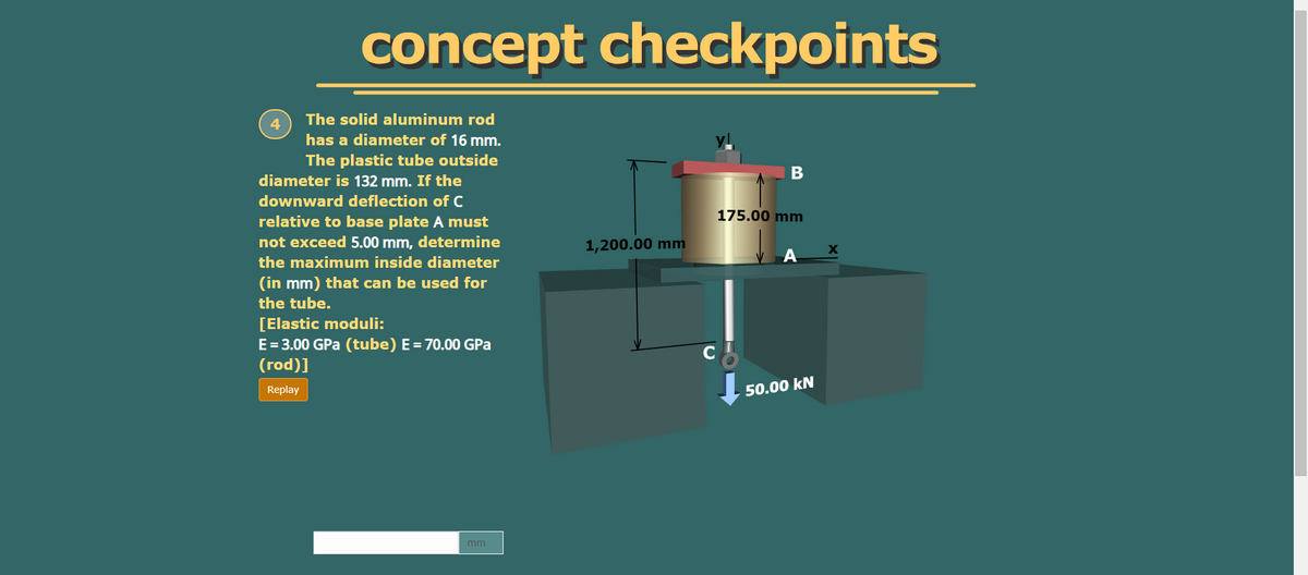 concept checkpoints
The solid aluminum rod
has a diameter of 16 mm.
The plastic tube outside
diameter is 132 mm. If the
downward deflection of C
175.00 mm
relative to base plate A must
not exceed 5.00 mm, determine
1,200.00 mm
the maximum inside diameter
(in mm) that can be used for
the tube.
[Elastic moduli:
E=3.00 GPa (tube) E= 70.00 GPa
(rod)]
Replay
50.00 kN
mm
