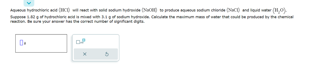 Aqueous hydrochloric acid (HCI) will react with solid sodium hydroxide (NaOH) to produce aqueous sodium chloride (NaCl) and liquid water (H₂O).
Suppose 1.82 g of hydrochloric acid is mixed with 3.1 g of sodium hydroxide. Calculate the maximum mass of water that could be produced by the chemical
reaction. Be sure your answer has the correct number of significant digits.
x10