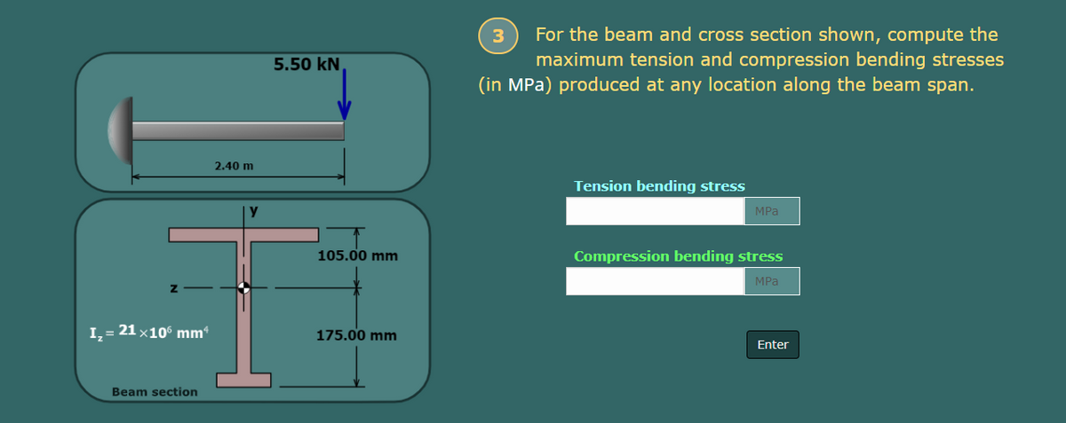 I₂ = 21×106 mmª
Beam section
2.40 m
y
5.50 kN
105.00 mm
175.00 mm
3
For the beam and cross section shown, compute the
maximum tension and compression bending stresses
(in MPa) produced at any location along the beam span.
Tension bending stress
MPa
Compression bending stress
MPa
Enter