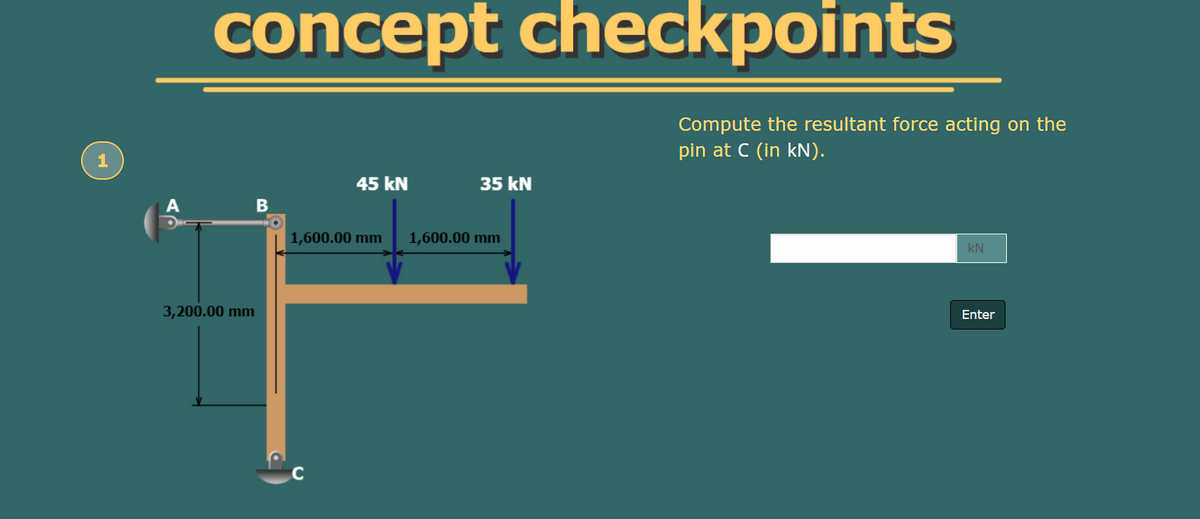 concept checkpoints
Compute the resultant force acting on the
pin at C (in kN).
45 kN
35 kN
A
1,600.00 mm
1,600.00 mm
kN
3,200.00 mm
Enter
