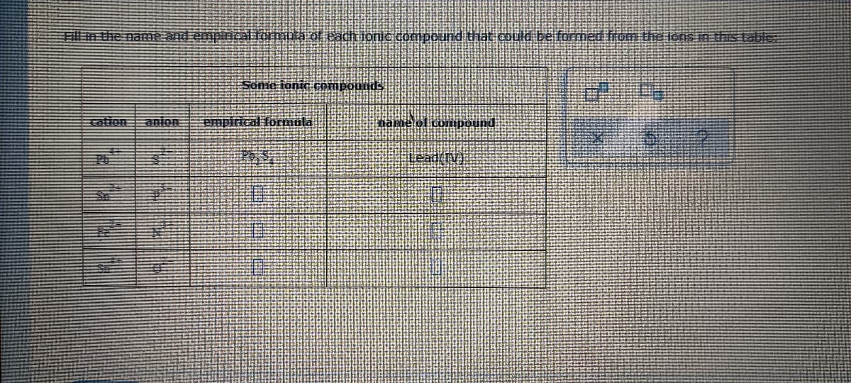 Fillm the name and emprical ormüla of cachionic compound that could be formed from the lons in this table:
Some ionic compounds
cation
anion:
Empirical formüla
name of conmpound
Lead(IV)
