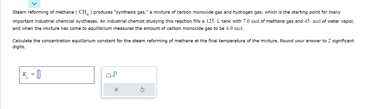 Steam reforming of methane (CH) produces "synthesis gas," a mixture of carbon monoxide gas and hydrogen gas, which is the starting point for many
important industrial chemical syntheses. An industrial chemist studying this reaction fills a 125. L tank with 7.0 mol of methane gas and 45. mol of water vapor,
and when the mixture has come to equilibrium measures the amount of carbon monoxide gas to be 4.9 mol.
Calculate the concentration equilibrium constant for the steam reforming of methane at the final temperature of the mixture. Round your answer to 2 significant
digits.
K = []
x10
Xx