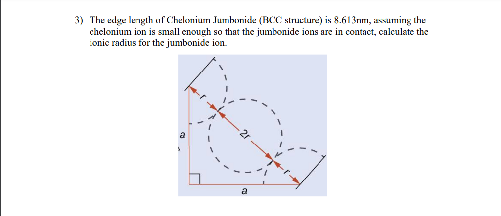 3) The edge length of Chelonium Jumbonide (BCC structure) is 8.613nm, assuming the
chelonium ion is small enough so that the jumbonide ions are in contact, calculate the
ionic radius for the jumbonide ion.
U
a