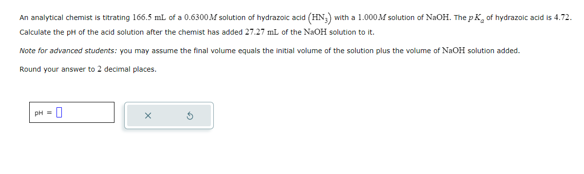 An analytical chemist is titrating 166.5 mL of a 0.6300M solution of hydrazoic acid (HN3) with a 1.000M solution of NaOH. The p K of hydrazoic acid is 4.72.
Calculate the pH of the acid solution after the chemist has added 27.27 mL of the NaOH solution to it.
Note for advanced students: you may assume the final volume equals the initial volume of the solution plus the volume of NaOH solution added.
Round your answer to 2 decimal places.
pH = 0