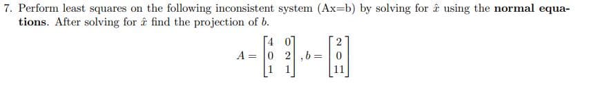 7. Perform least squares on the following inconsistent system (Ax-b) by solving for using the normal equa-
tions. After solving for a find the projection of b.
A =
4 0
0 2,b=0