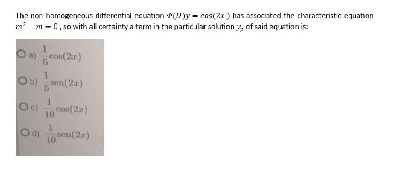The non-homogeneous differential equation P(D)y = cos(2x ) has associated the characteristic equation
m? + m = 0, so with all certainty a term in the particular solution y, of said equation is:
1.
O a) cos(2r)
1.
Ob) sen(2z)
Oc)
10 COs(2z)
1.
Od)
10
sen(2)
