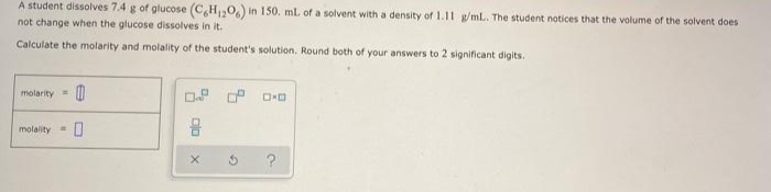 A student dissolves 7.4 g of glucose (C,H,0,) in 150. mL of a solvent with a density of 1.11 g/mL. The student notices that the volume of the solvent does
not change when the glucose dissolves in it.
Calculate the molarity and molality of the student's solution. Round both of your answers to 2 significant digits.
molarity =
molality=
?
