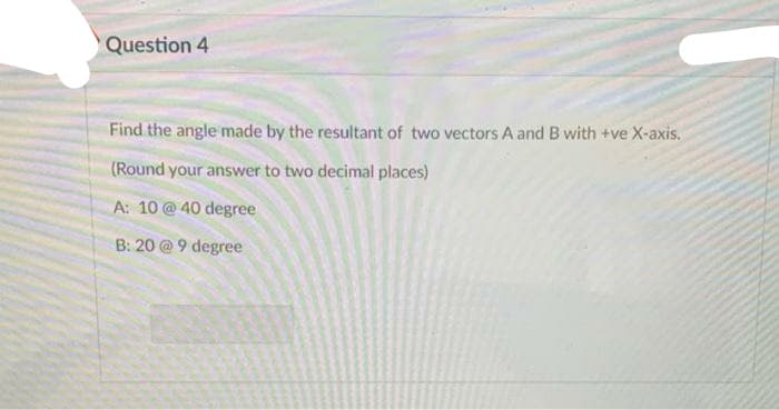 Question 4
Find the angle made by the resultant of two vectors A and B with +ve X-axis.
(Round your answer to two decimal places)
A: 10 @40 degree
B: 20 @ 9 degree
