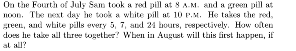 On the Fourth of July Sam took a red pill at 8 A.M. and a green pill at
noon. The next day he took a white pill at 10 P.M. He takes the red,
green, and white pills every 5, 7, and 24 hours, respectively. How often
does he take all three together? When in August will this first happen, if
at all?
