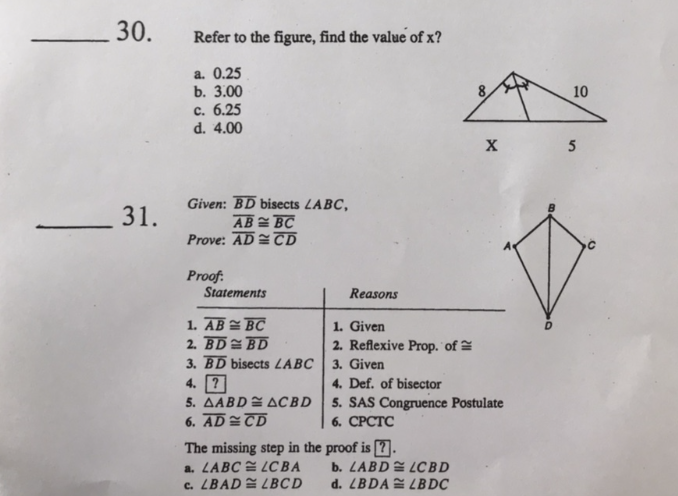 30.
Refer to the figure, find the value of x?
a. 0.25
b. 3.00
10
c. 6.25
d. 4.00
X
5
Given: BD bisects LABC,
AB = BC
Prove: AD TD
31.
Proof:
Statements
Reasons
1. AB BC
2. BD= BD
3. BD bisects LABC
4. ?
5. AABDE ACBD
6. AD=TD
The missing step in the proof is [7.
a. LABC LCBA
c. LBADE LBCD
1. Given
2. Reflexive Prop. of
3. Given
4. Def. of bisector
5. SAS Congruence Postulate
6. СРСТС
b. LABD LCBD
d. LBDA LBDC
