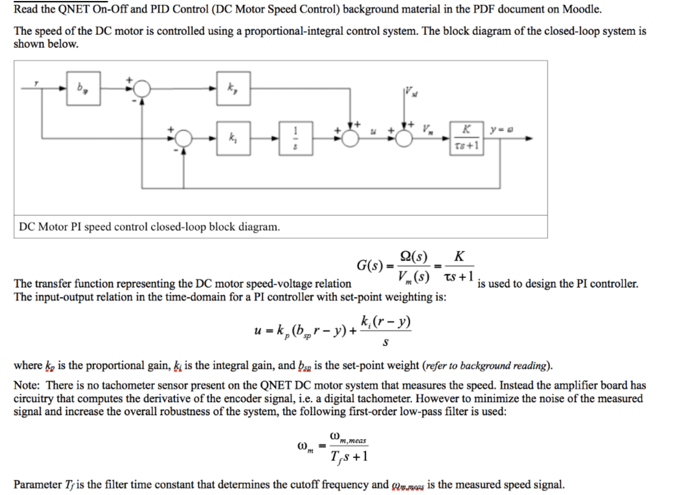 Read the QNET On-Off and PID Control (DC Motor Speed Control) background material in the PDF document on Moodle
The speed of the DC motor is controlled using a proportional-integral control system. The block diagram of the closed-loop system is
shown below.
к
y=e
Ts+1
DC Motor PI speed control closed-loop block diagram
2(s)
К
G(s)
The transfer function representing the DC motor speed-voltage relation
The input-output relation in the time-domain for a PI controller with set-point weighting is:
is used to design the PI controller
k,(r-y)
u-k, (br-y)+
sp
where k, is the proportional gain, ki is the integral gain, and bn is the set-point weight (refer to background reading)
Note: There is no tachometer sensor present on the QNET DC motor system that measures the speed. Instead the amplifier board has
circuitry that computes the derivative of the encoder signal, i.e. a digital tachometer. However to minimize the noise of the measured
signal and increase the overall robustness of the system, the following first-order low-pass filter is used:
m,meas
T,s+
Parameter Tyis the filter time constant that determines the cutoff frequency and mmeas is the measured speed signal
