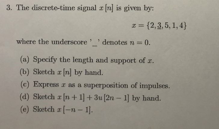 3. The discrete-time signal x n is given by:
x = {2,3, 5, 1, 4}
where the underscore'
O denotes n =0.
-
(a) Specify the length and support of x.
(b) Sketch x [n] by hand.
(c) Express r as a superposition of impulses.
(d) Sketch a [n + 1] + 3u [2n - 1] by hand.
(e) Sketch a (-n - 1].
