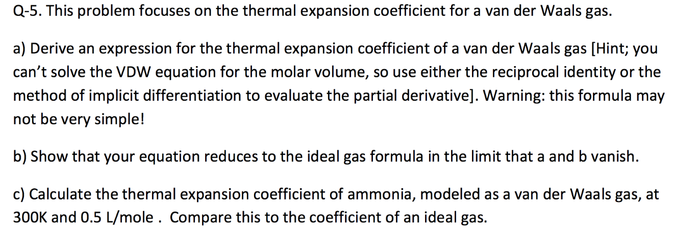 Q-5. This problem focuses on the thermal expansion coefficient for a van der Waals gas.
a) Derive an expression for the thermal expansion coefficient of a van der Waals gas [Hint; you
can't solve the VDW equation for the molar volume, so use either the reciprocal identity or the
method of implicit differentiation to evaluate the partial derivative]. Warning: this formula may
not be very simple!
b) Show that your equation reduces to the ideal gas formula in the limit that a and b vanish.
c) Calculate the thermal expansion coefficient of ammonia, modeled as a van der Waals gas, at
300K and 0.5 L/mole . Compare this to the coefficient of an ideal gas.
