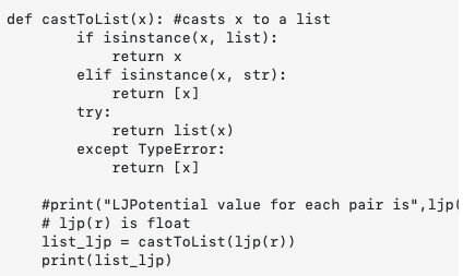 def castTolist(x): #casts x to a list
if isinstance (x, list):
return x
elif isinstance(x, str):
return [x]
try:
return list(x)
except TypeError:
return [x]
#print("LJPotential value for each pair is",ljp|
# ljp(r) is float
list_ljp = castToList(ljp(r))
print(list_ljp)
