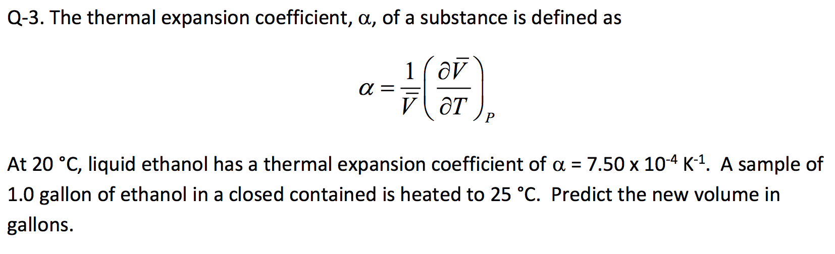 Q-3. The thermal expansion coefficient, a, of a substance is defined as
1( ôv
V OT
At 20 °C, liquid ethanol has a thermal expansion coefficient of a = 7.50 x 104 K1. A sample of
%D
1.0 gallon of ethanol in a closed contained is heated to 25 °C. Predict the new volume in
gallons.
