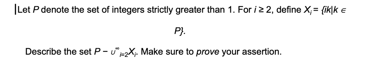 |Let P denote the set of integers strictly greater than 1. For i 2 2, define X;= {ik|k e
P}.
Describe the set P- u-X;. Make sure to prove your assertion.
