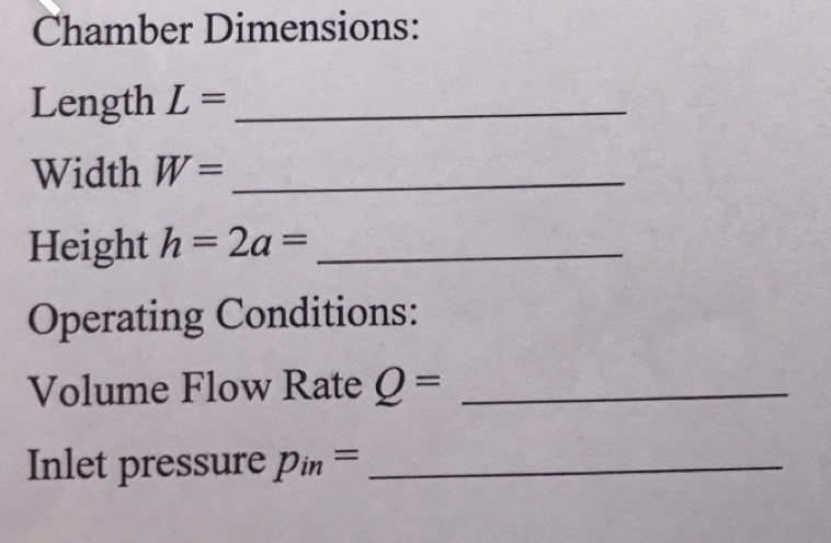 Chamber Dimensions:
Length L =
Width W=
Height h 2a =
Operating Conditions:
Volume Flow Rate Q=
Inlet pressure Pin
