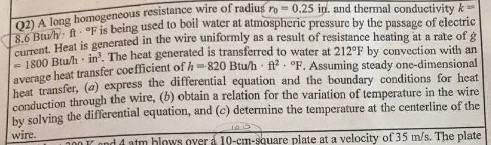 A Jong homogeneous resistance wire of radius ro = 0.25 in. and thermal conductivity k
Ru/h, ft. °F is being used to boil water at atmospheric pressure by the passage of electric
0.0 D Heat is generated in the wire uniformly as a result of resistance heating at a rate of g
10 Btu/h in. The heat generated is transferred to water at 212°F by convection with an
heat transfer coefficient of h=820 Btu/h ft2 °F. Assuming steady one-dimensional
beat transfer, (a) express the differential equation and the boundary conditions for heat
conduction through the wire, (6) obtain a relation for the variation of temperature in the wire
by solving the differential equation, and (c) determine the temperature at the centerline of the
%3D
%3D
%3D
wire.
n00 K ond 4 atm blows over á 10-cm-şquare plate at a velocity of 35 m/s. The plate
