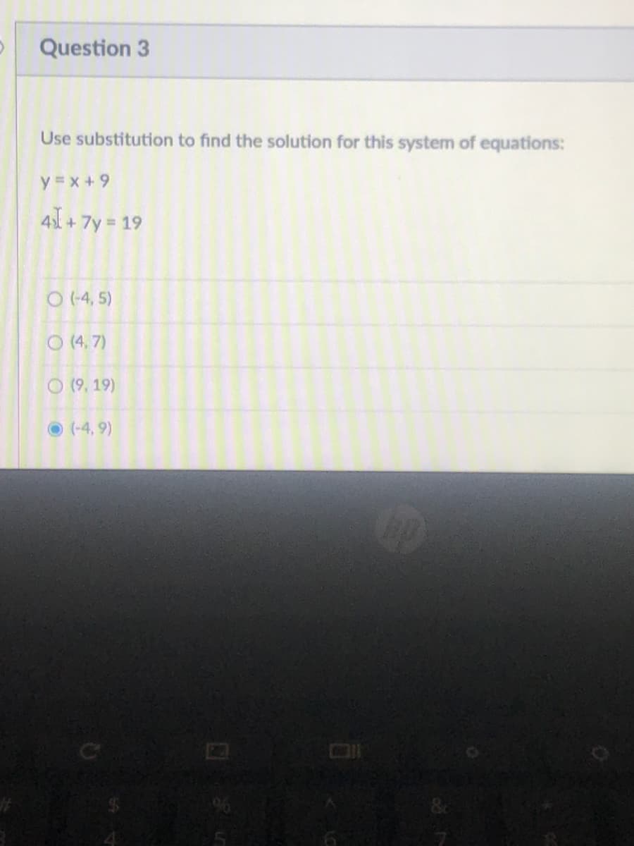 Question 3
Use substitution to find the solution for this system of equations:
y = x + 9
4 + 7y 19
O (-4, 5)
O (4, 7)
O (9, 19)
O (-4, 9)
