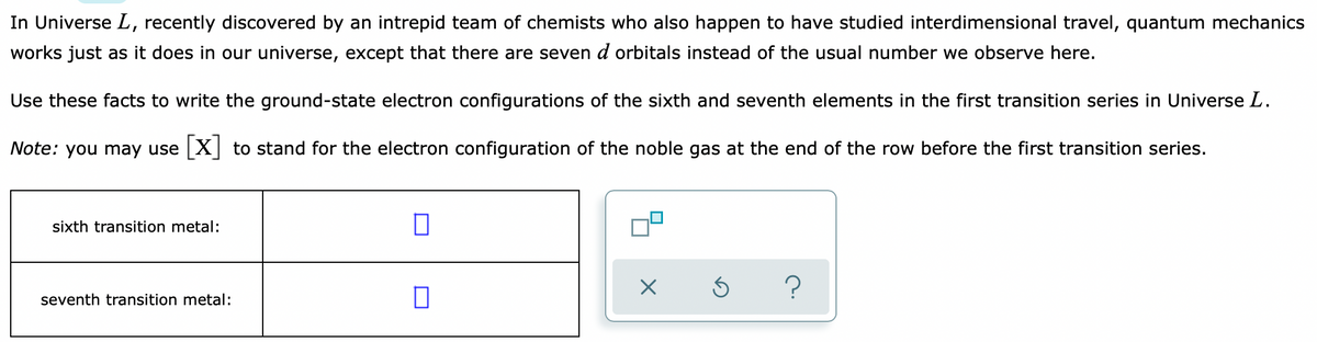 In Universe L, recently discovered by an intrepid team of chemists who also happen to have studied interdimensional travel, quantum mechanics
works just as it does in our universe, except that there are seven d orbitals instead of the usual number we observe here.
Use these facts to write the ground-state electron configurations of the sixth and seventh elements in the first transition series in Universe L.
Note: you may use X to stand for the electron configuration of the noble gas at the end of the row before the first transition series.
sixth transition metal:
seventh transition metal:
