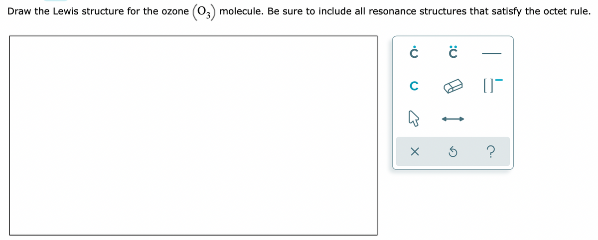 Draw the Lewis structure for the ozone (03) molecule. Be sure to include all resonance structures that satisfy the octet rule.
C
